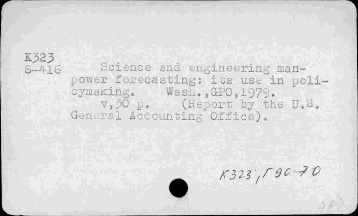 ﻿K323 S-416
Science end engineering manpower forecasting: its use in policymaking. Wash.,GPO,1979.
v,30 p. (Report by the U.S. General Accounting Office).
fr w-? 0